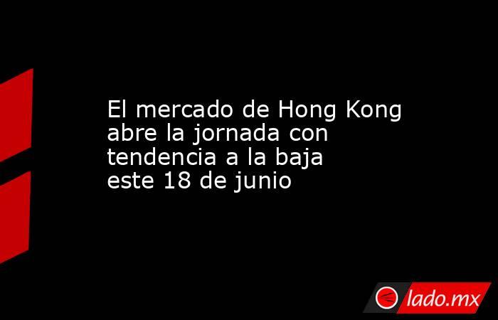 El mercado de Hong Kong abre la jornada con tendencia a la baja este 18 de junio. Noticias en tiempo real