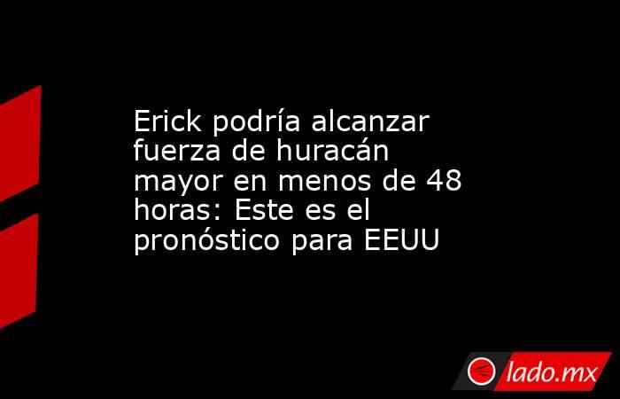 Erick podría alcanzar fuerza de huracán mayor en menos de 48 horas: Este es el pronóstico para EEUU. Noticias en tiempo real