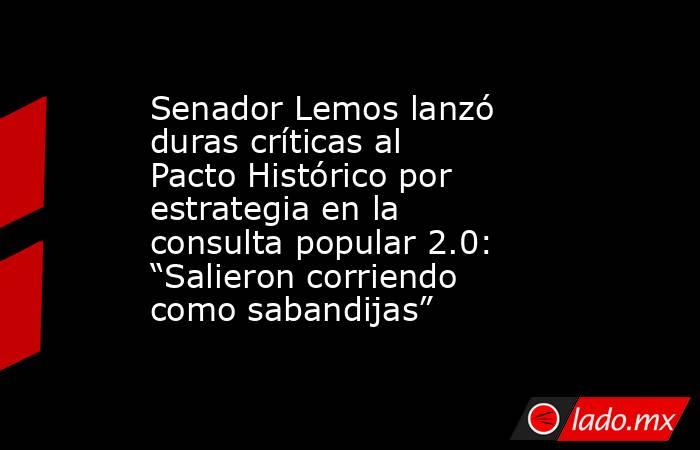Senador Lemos lanzó duras críticas al Pacto Histórico por estrategia en la consulta popular 2.0: “Salieron corriendo como sabandijas”. Noticias en tiempo real