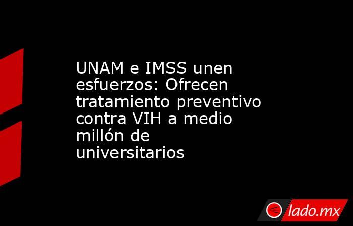 UNAM e IMSS unen esfuerzos: Ofrecen tratamiento preventivo contra VIH a medio millón de universitarios. Noticias en tiempo real