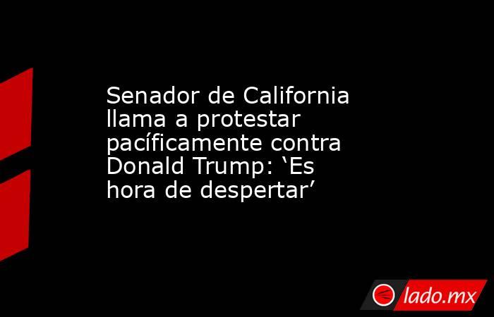Senador de California llama a protestar pacíficamente contra Donald Trump: ‘Es hora de despertar’ . Noticias en tiempo real