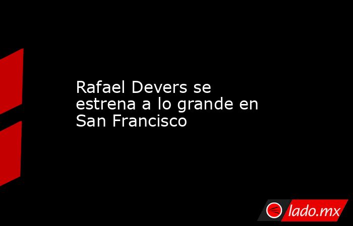 Rafael Devers se estrena a lo grande en San Francisco. Noticias en tiempo real