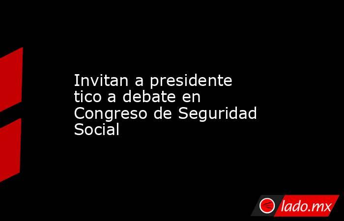 Invitan a presidente tico a debate en Congreso de Seguridad Social. Noticias en tiempo real