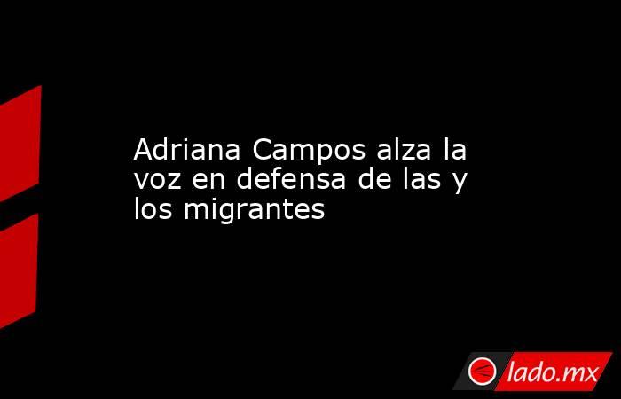 Adriana Campos alza la voz en defensa de las y los migrantes. Noticias en tiempo real