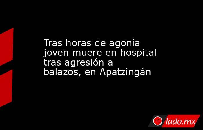 Tras horas de agonía joven muere en hospital tras agresión a balazos, en Apatzingán. Noticias en tiempo real