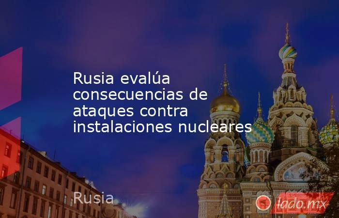 Rusia evalúa consecuencias de ataques contra instalaciones nucleares. Noticias en tiempo real