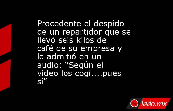 Procedente el despido de un repartidor que se llevó seis kilos de café de su empresa y lo admitió en un audio: “Según el video los cogí....pues sí”. Noticias en tiempo real