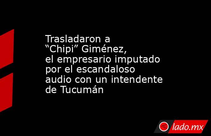 Trasladaron a “Chipi” Giménez, el empresario imputado por el escandaloso audio con un intendente de Tucumán. Noticias en tiempo real