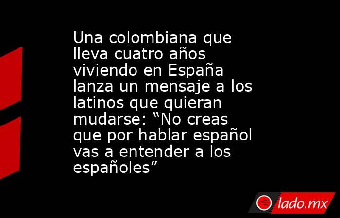 Una colombiana que lleva cuatro años viviendo en España lanza un mensaje a los latinos que quieran mudarse: “No creas que por hablar español vas a entender a los españoles” . Noticias en tiempo real
