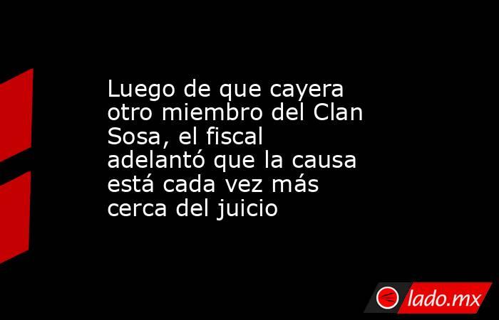 Luego de que cayera otro miembro del Clan Sosa, el fiscal adelantó que la causa está cada vez más cerca del juicio . Noticias en tiempo real