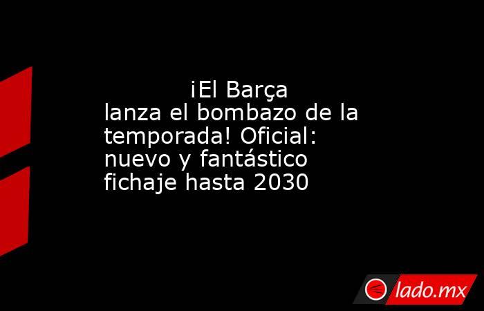            ¡El Barça lanza el bombazo de la temporada! Oficial: nuevo y fantástico fichaje hasta 2030       . Noticias en tiempo real