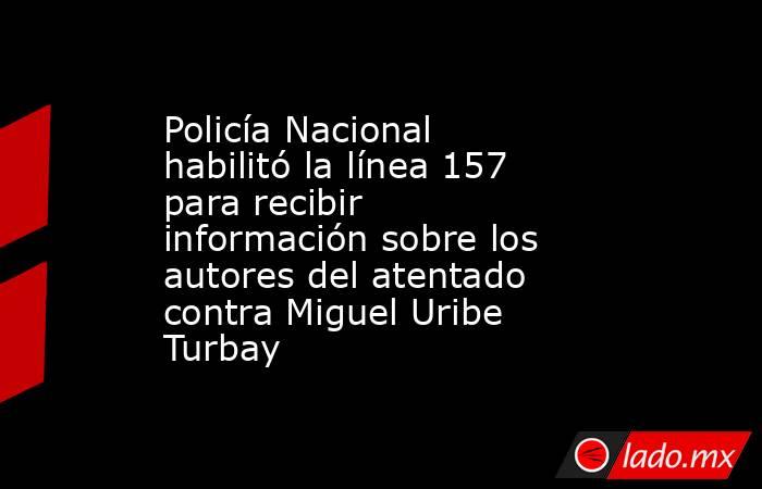 Policía Nacional habilitó la línea 157 para recibir información sobre los autores del atentado contra Miguel Uribe Turbay. Noticias en tiempo real