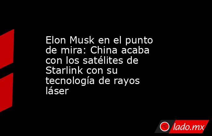 Elon Musk en el punto de mira: China acaba con los satélites de Starlink con su tecnología de rayos láser. Noticias en tiempo real