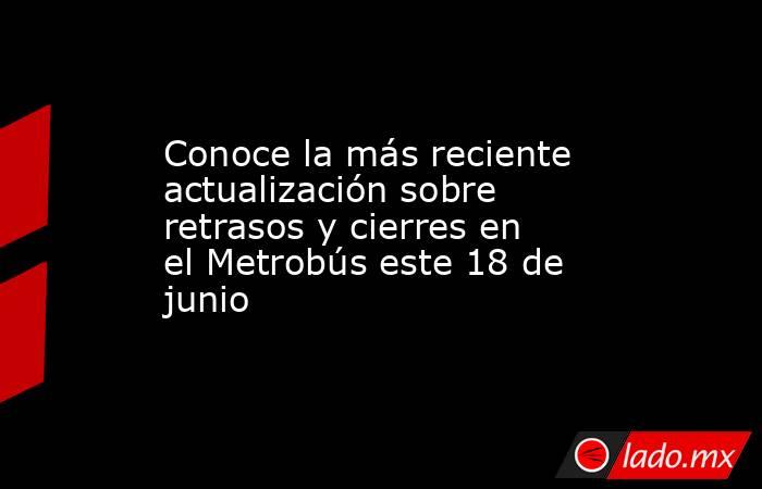 Conoce la más reciente actualización sobre retrasos y cierres en el Metrobús este 18 de junio. Noticias en tiempo real