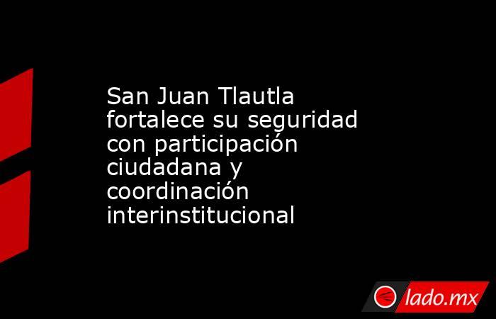 San Juan Tlautla fortalece su seguridad con participación ciudadana y coordinación interinstitucional. Noticias en tiempo real