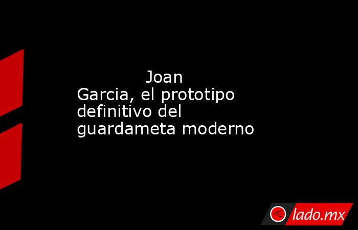                                     Joan Garcia, el prototipo definitivo del guardameta moderno                                . Noticias en tiempo real