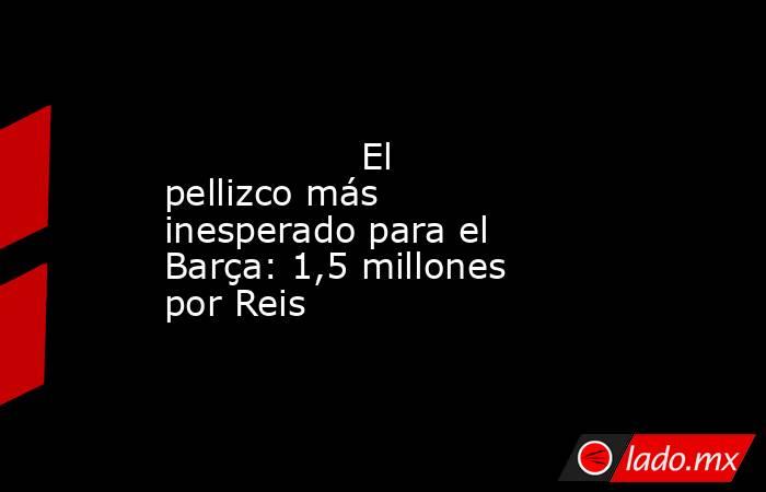                 El pellizco más inesperado para el Barça: 1,5 millones por Reis            . Noticias en tiempo real