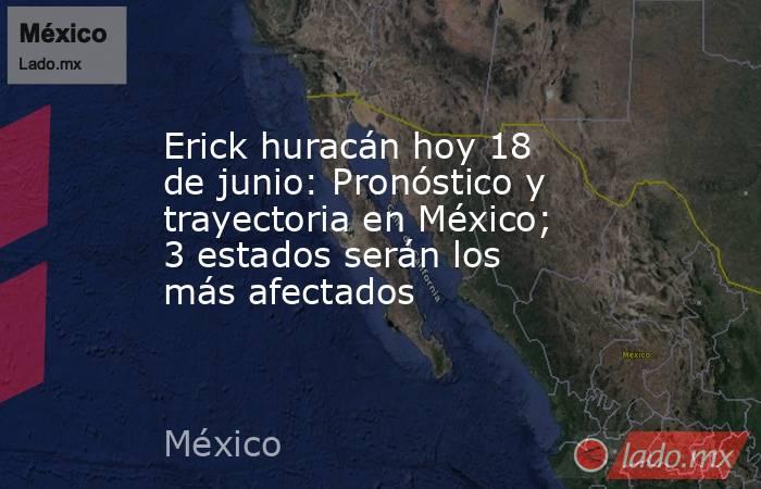 Erick huracán hoy 18 de junio: Pronóstico y trayectoria en México; 3 estados serán los más afectados. Noticias en tiempo real