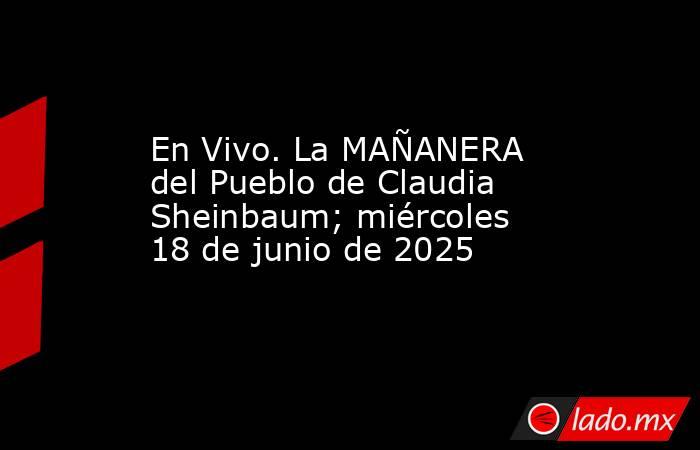 En Vivo. La MAÑANERA del Pueblo de Claudia Sheinbaum; miércoles 18 de junio de 2025. Noticias en tiempo real