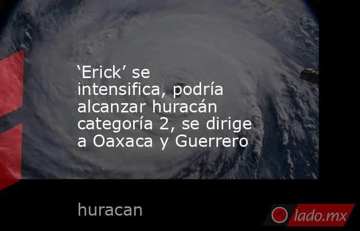 ‘Erick’ se intensifica, podría alcanzar huracán categoría 2, se dirige a Oaxaca y Guerrero. Noticias en tiempo real