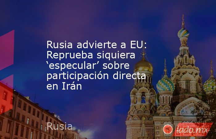 Rusia advierte a EU: Reprueba siquiera ‘especular’ sobre participación directa en Irán. Noticias en tiempo real