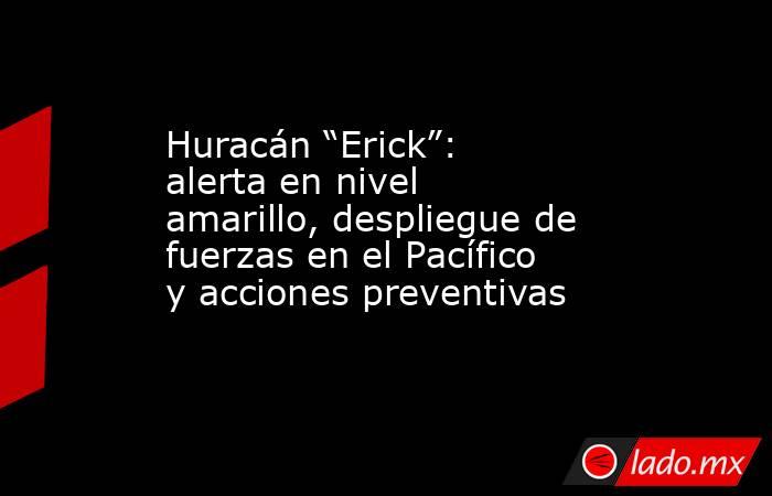 Huracán “Erick”: alerta en nivel amarillo, despliegue de fuerzas en el Pacífico y acciones preventivas . Noticias en tiempo real
