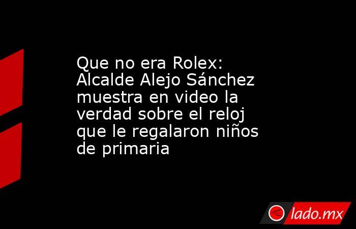 Que no era Rolex: Alcalde Alejo Sánchez muestra en video la verdad sobre el reloj que le regalaron niños de primaria . Noticias en tiempo real