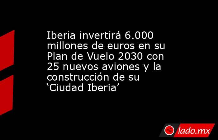 Iberia invertirá 6.000 millones de euros en su Plan de Vuelo 2030 con 25 nuevos aviones y la construcción de su ‘Ciudad Iberia’. Noticias en tiempo real