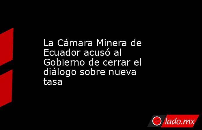 La Cámara Minera de Ecuador acusó al Gobierno de cerrar el diálogo sobre nueva tasa. Noticias en tiempo real
