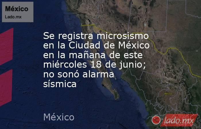 Se registra microsismo en la Ciudad de México en la mañana de este miércoles 18 de junio; no sonó alarma sísmica . Noticias en tiempo real