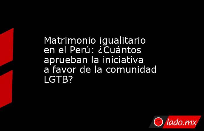 Matrimonio igualitario en el Perú: ¿Cuántos aprueban la iniciativa a favor de la comunidad LGTB?. Noticias en tiempo real