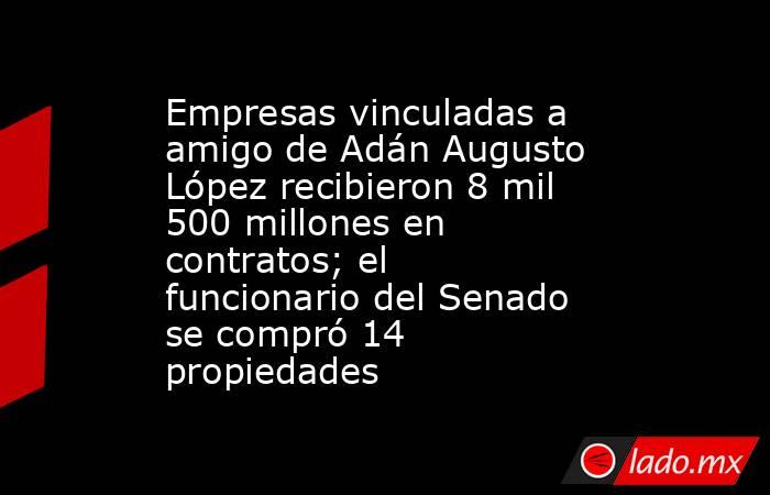 Empresas vinculadas a amigo de Adán Augusto López recibieron 8 mil 500 millones en contratos; el funcionario del Senado se compró 14 propiedades. Noticias en tiempo real