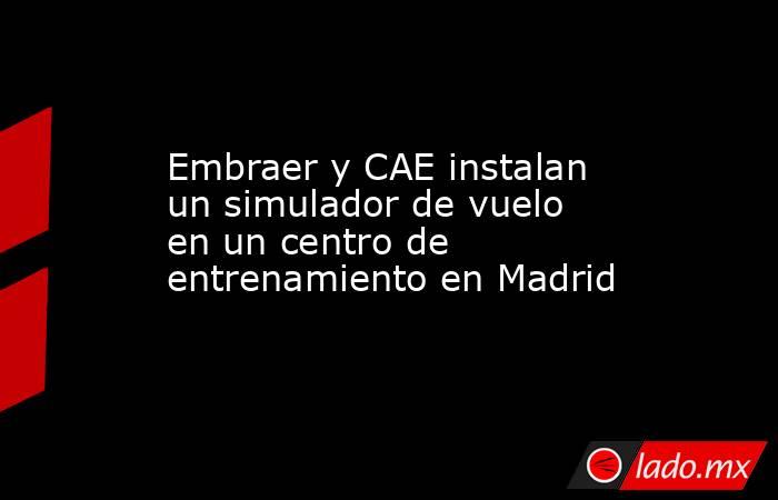 Embraer y CAE instalan un simulador de vuelo en un centro de entrenamiento en Madrid. Noticias en tiempo real