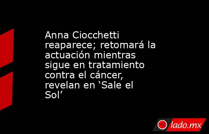 Anna Ciocchetti reaparece; retomará la actuación mientras sigue en tratamiento contra el cáncer, revelan en ‘Sale el Sol’. Noticias en tiempo real