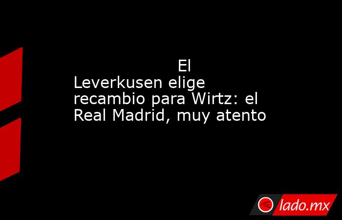                                            El Leverkusen elige recambio para Wirtz: el Real Madrid, muy atento                                       . Noticias en tiempo real