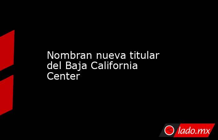 Nombran nueva titular del Baja California Center. Noticias en tiempo real