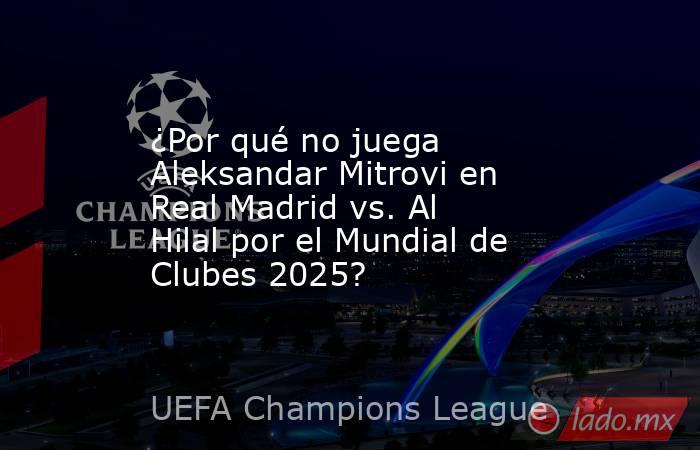 ¿Por qué no juega Aleksandar Mitrovi en Real Madrid vs. Al Hilal por el Mundial de Clubes 2025?. Noticias en tiempo real