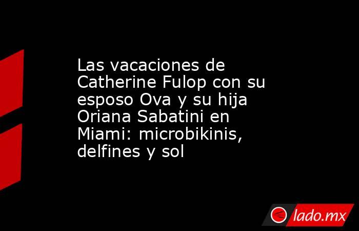 Las vacaciones de Catherine Fulop con su esposo Ova y su hija Oriana Sabatini en Miami: microbikinis, delfines y sol. Noticias en tiempo real