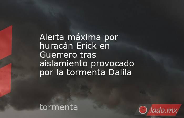 Alerta máxima por huracán Erick en Guerrero tras aislamiento provocado por la tormenta Dalila. Noticias en tiempo real