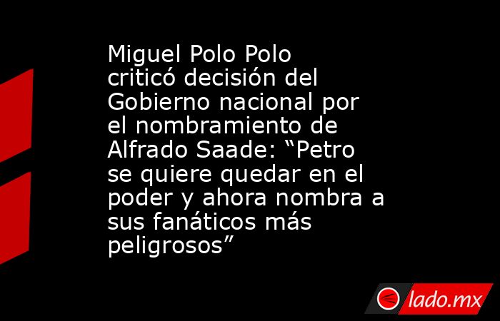 Miguel Polo Polo criticó decisión del Gobierno nacional por el nombramiento de Alfrado Saade: “Petro se quiere quedar en el poder y ahora nombra a sus fanáticos más peligrosos”. Noticias en tiempo real