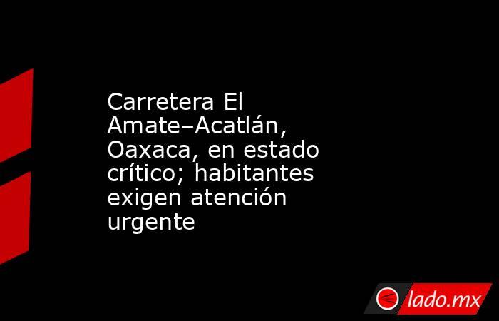 Carretera El Amate–Acatlán, Oaxaca, en estado crítico; habitantes exigen atención urgente. Noticias en tiempo real