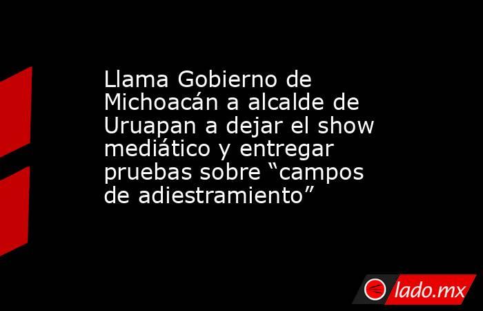 Llama Gobierno de Michoacán a alcalde de Uruapan a dejar el show mediático y entregar pruebas sobre “campos de adiestramiento”. Noticias en tiempo real