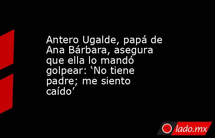 Antero Ugalde, papá de Ana Bárbara, asegura que ella lo mandó golpear: ‘No tiene padre; me siento caído’. Noticias en tiempo real