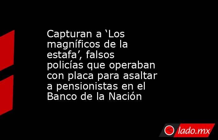 Capturan a ‘Los magníficos de la estafa’, falsos policías que operaban con placa para asaltar a pensionistas en el Banco de la Nación. Noticias en tiempo real