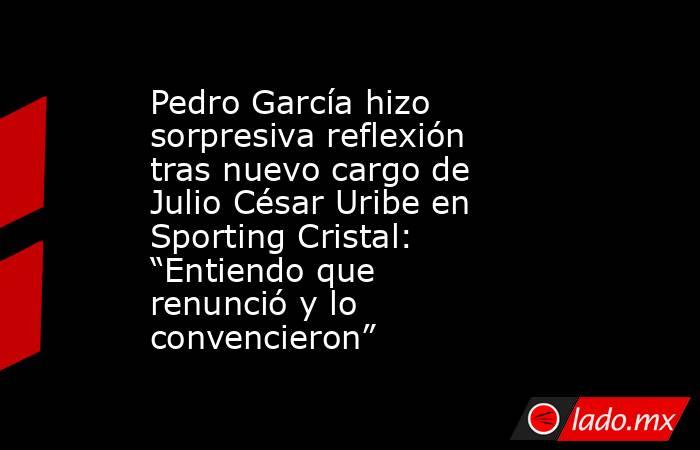 Pedro García hizo sorpresiva reflexión tras nuevo cargo de Julio César Uribe en Sporting Cristal: “Entiendo que renunció y lo convencieron”. Noticias en tiempo real