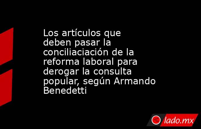 Los artículos que deben pasar la conciliaciación de la reforma laboral para derogar la consulta popular, según Armando Benedetti. Noticias en tiempo real