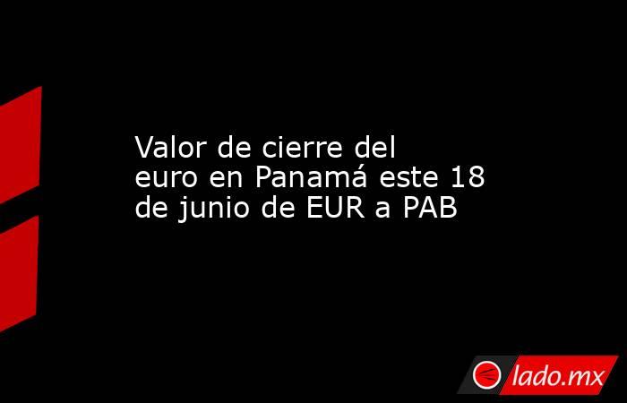 Valor de cierre del euro en Panamá este 18 de junio de EUR a PAB. Noticias en tiempo real