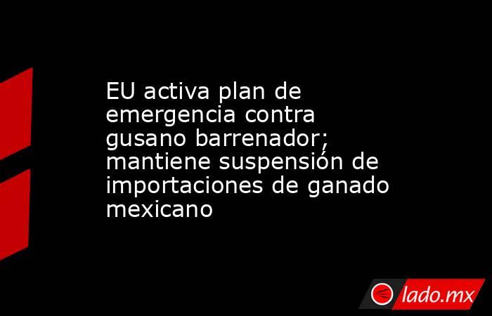 EU activa plan de emergencia contra gusano barrenador; mantiene suspensión de importaciones de ganado mexicano. Noticias en tiempo real