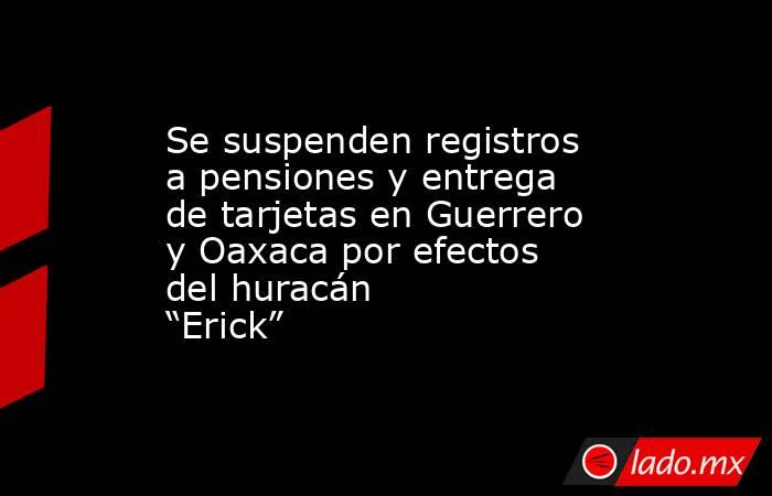 Se suspenden registros a pensiones y entrega de tarjetas en Guerrero y Oaxaca por efectos del huracán “Erick”. Noticias en tiempo real