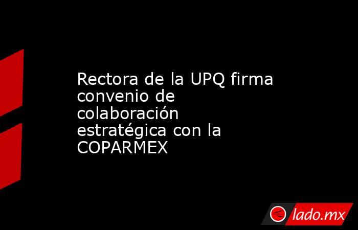 Rectora de la UPQ firma convenio de colaboración estratégica con la COPARMEX. Noticias en tiempo real